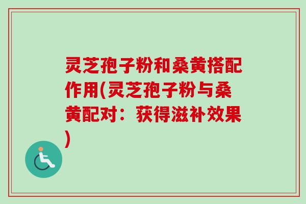 灵芝孢子粉和桑黄搭配作用(灵芝孢子粉与桑黄配对：获得滋补效果)