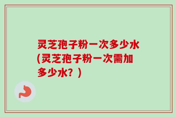 灵芝孢子粉一次多少水(灵芝孢子粉一次需加多少水?) 灵芝孢子粉一次多少水(灵芝孢子粉一次需加多少水?)