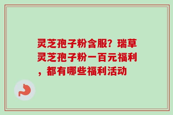 灵芝孢子粉含服？瑞草灵芝孢子粉一百元福利，都有哪些福利活动