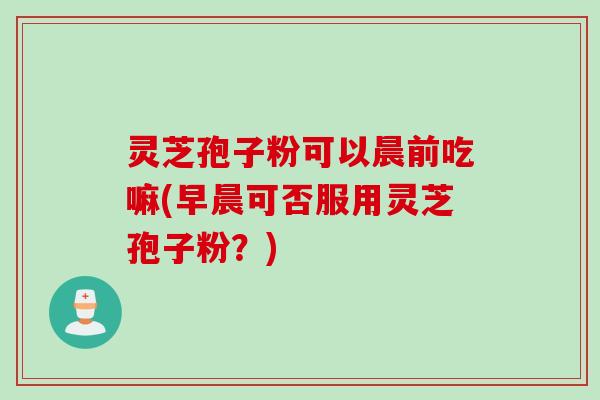 灵芝孢子粉可以晨前吃嘛(早晨可否服用灵芝孢子粉？)