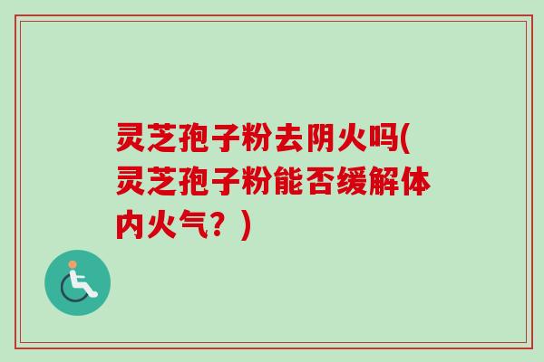 灵芝孢子粉去阴火吗(灵芝孢子粉能否缓解体内火气？)