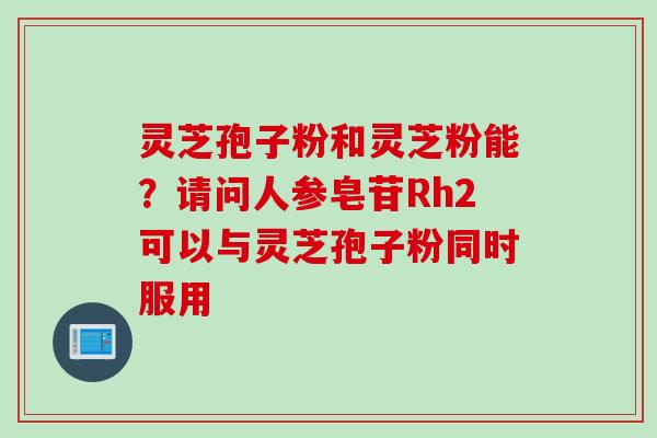灵芝孢子粉和灵芝粉能?请问人参皂苷Rh2可以与灵芝孢子粉同时服用 灵芝孢子粉和灵芝粉能?请问人参皂苷Rh2可以与灵芝孢子粉同时服用