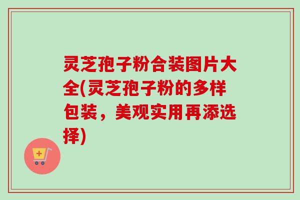 灵芝孢子粉合装图片大全(灵芝孢子粉的多样包装，美观实用再添选择)
