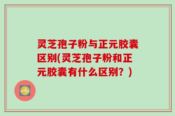 灵芝孢子粉与正元胶囊区别(灵芝孢子粉和正元胶囊有什么区别？)