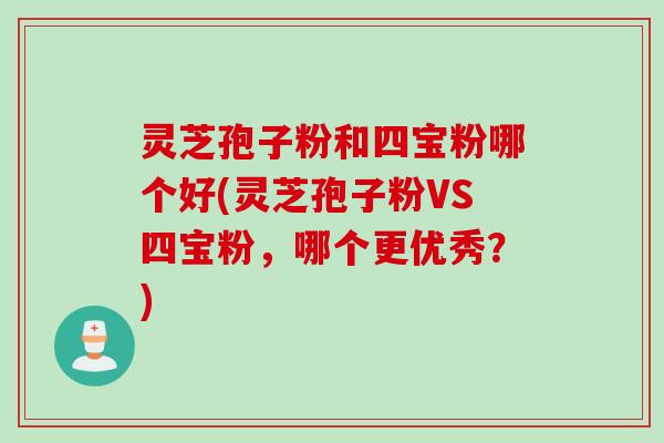 灵芝孢子粉和四宝粉哪个好(灵芝孢子粉VS四宝粉，哪个更优秀？)