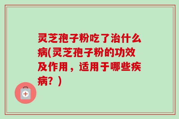 灵芝孢子粉吃了治什么病(灵芝孢子粉的功效及作用，适用于哪些疾病？)