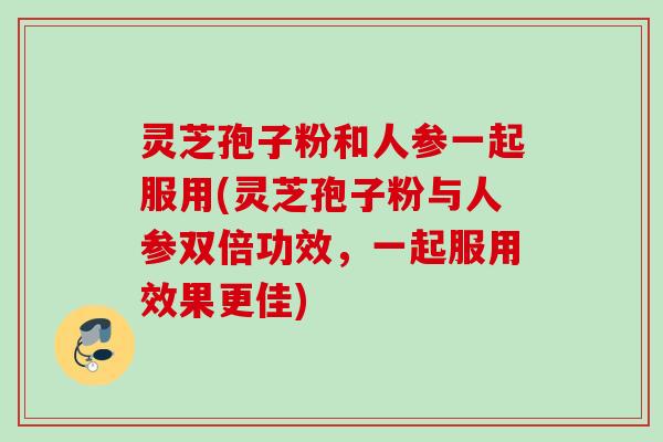 灵芝孢子粉和人参一起服用(灵芝孢子粉与人参双倍功效，一起服用效果更佳)