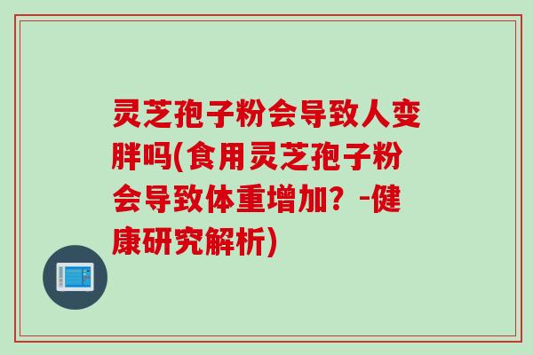 灵芝孢子粉会导致人变胖吗(食用灵芝孢子粉会导致体重增加？-健康研究解析)