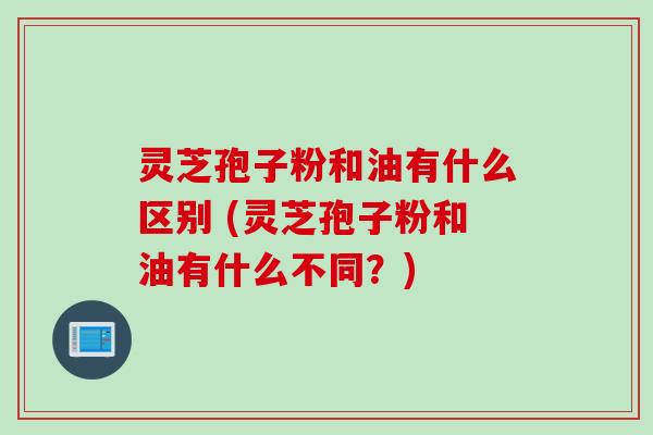 灵芝孢子粉和油有什么区别 (灵芝孢子粉和油有什么不同?) 灵芝孢子粉和油有什么区别 (灵芝孢子粉和油有什么不同?)