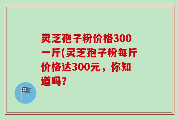灵芝孢子粉价格300一斤(灵芝孢子粉每斤价格达300元，你知道吗？