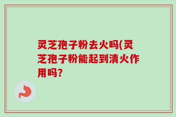 灵芝孢子粉去火吗(灵芝孢子粉能起到清火作用吗？
