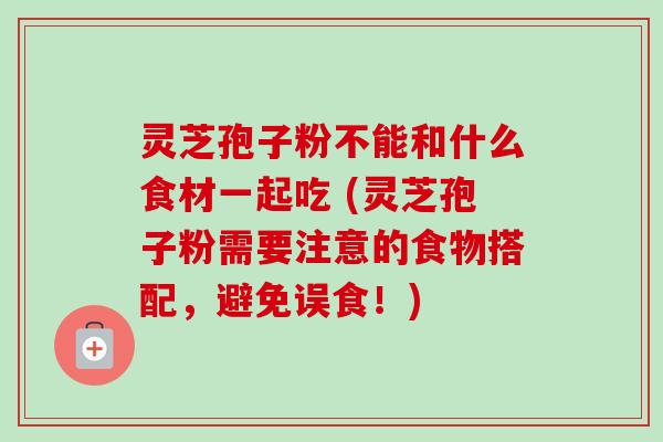 灵芝孢子粉不能和什么食材一起吃 (灵芝孢子粉需要注意的食物搭配，避免误食！)
