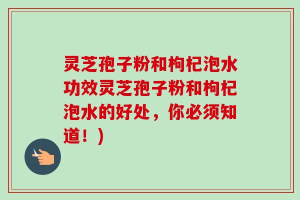 灵芝孢子粉和枸杞泡水功效灵芝孢子粉和枸杞泡水的好处，你必须知道！)