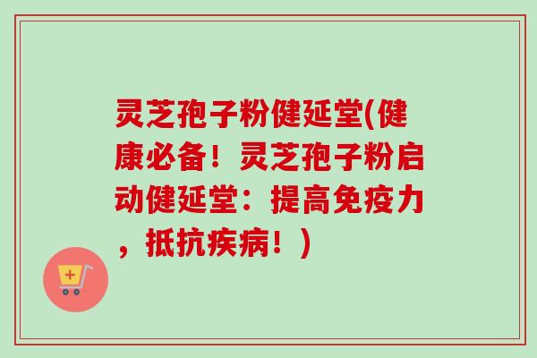 灵芝孢子粉健延堂(健康必备！灵芝孢子粉启动健延堂：提高免疫力，抵抗疾病！)