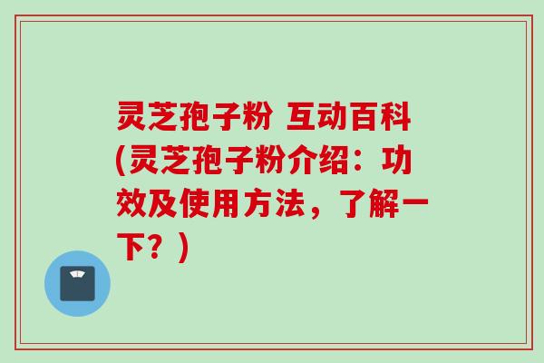 灵芝孢子粉 互动百科(灵芝孢子粉介绍：功效及使用方法，了解一下？)