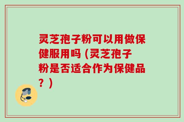 灵芝孢子粉可以用做保健服用吗 (灵芝孢子粉是否适合作为保健品？)