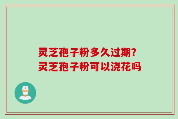 灵芝孢子粉多久过期?灵芝孢子粉可以浇花吗 灵芝孢子粉多久过期?灵芝孢子粉可以浇花吗