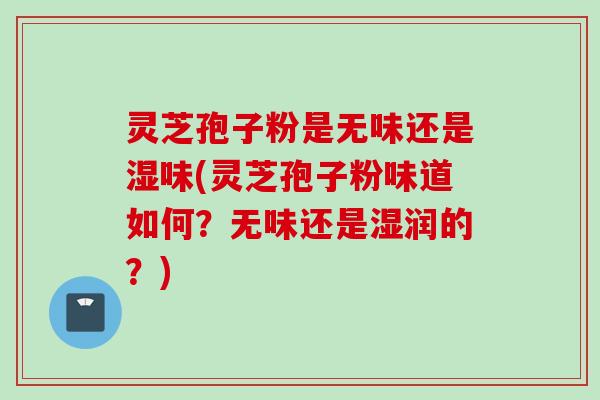 灵芝孢子粉是无味还是湿味(灵芝孢子粉味道如何？无味还是湿润的？)