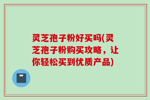 灵芝孢子粉好买吗(灵芝孢子粉购买攻略，让你轻松买到优质产品)