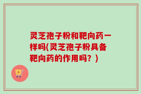 灵芝孢子粉和靶向药一样吗(灵芝孢子粉具备靶向药的作用吗？)