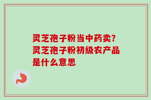 灵芝孢子粉当中药卖？灵芝孢子粉初级农产品是什么意思