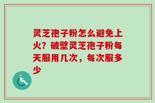 灵芝孢子粉怎么避免上火?破壁灵芝孢子粉每天服用几次,每次服多少 灵芝孢子粉怎么避免上火?破壁灵芝孢子粉每天服用几次,每次服多少