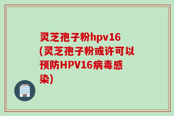 灵芝孢子粉hpv16(灵芝孢子粉或许可以预防HPV16病毒感染)