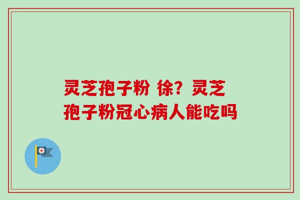 灵芝孢子粉 徐？灵芝孢子粉冠心病人能吃吗