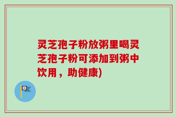 灵芝孢子粉放粥里喝灵芝孢子粉可添加到粥中饮用，助健康)