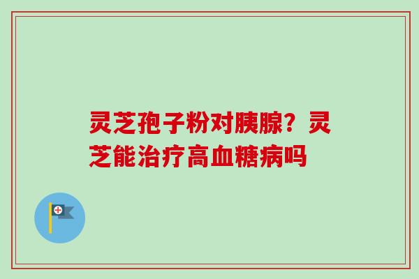 灵芝孢子粉对胰腺？灵芝能治疗高血糖病吗