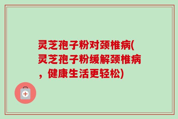 灵芝孢子粉对颈椎病(灵芝孢子粉缓解颈椎病，健康生活更轻松)