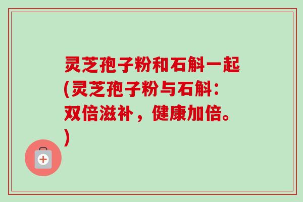灵芝孢子粉和石斛一起(灵芝孢子粉与石斛：双倍滋补，健康加倍。)