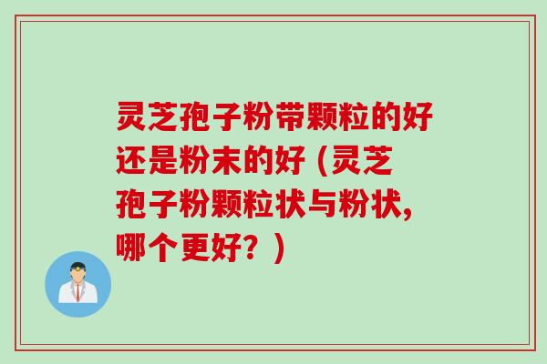 灵芝孢子粉带颗粒的好还是粉末的好 (灵芝孢子粉颗粒状与粉状,哪个更好？)
