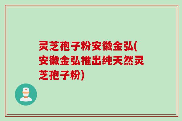 灵芝孢子粉安徽金弘(安徽金弘推出纯天然灵芝孢子粉)