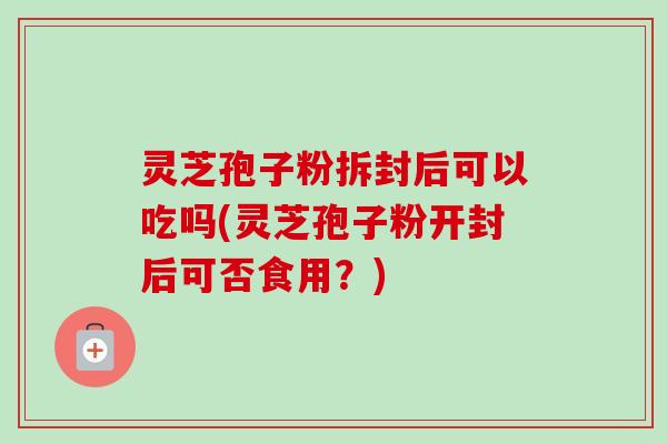 灵芝孢子粉拆封后可以吃吗(灵芝孢子粉开封后可否食用？)
