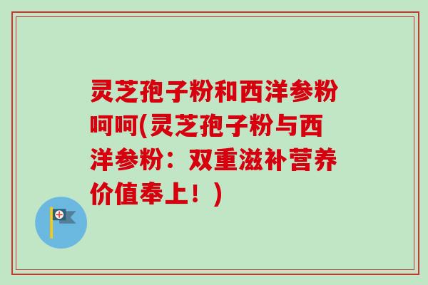 灵芝孢子粉和西洋参粉呵呵(灵芝孢子粉与西洋参粉：双重滋补营养价值奉上！)
