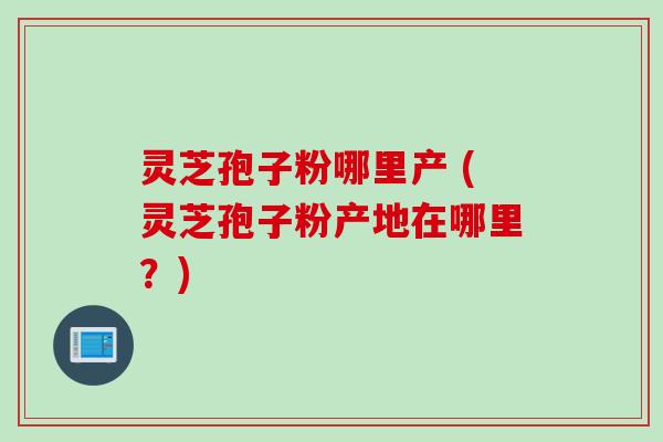 灵芝孢子粉哪里产 (灵芝孢子粉产地在哪里？)