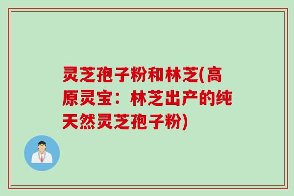 灵芝孢子粉和林芝(高原灵宝：林芝出产的纯天然灵芝孢子粉)