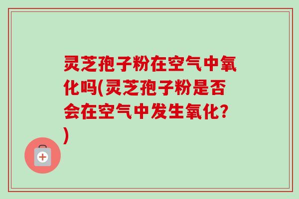 灵芝孢子粉在空气中氧化吗(灵芝孢子粉是否会在空气中发生氧化？)