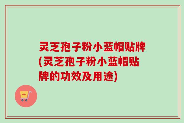 灵芝孢子粉小蓝帽贴牌(灵芝孢子粉小蓝帽贴牌的功效及用途)