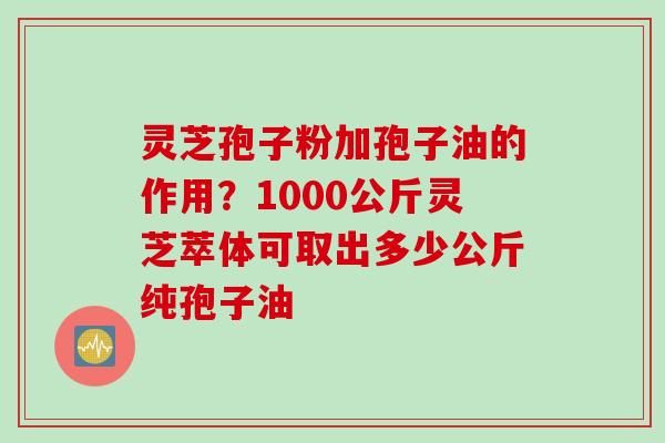 灵芝孢子粉加孢子油的作用？1000公斤灵芝萃体可取出多少公斤纯孢子油