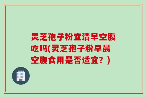 灵芝孢子粉宜清早空腹吃吗(灵芝孢子粉早晨空腹食用是否适宜？)