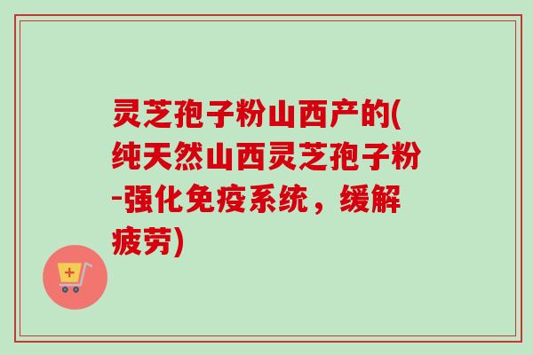 灵芝孢子粉山西产的(纯天然山西灵芝孢子粉-强化免疫系统，缓解疲劳)