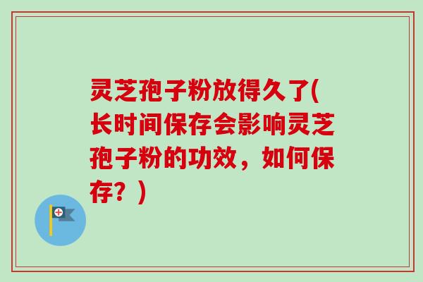 灵芝孢子粉放得久了(长时间保存会影响灵芝孢子粉的功效，如何保存？)