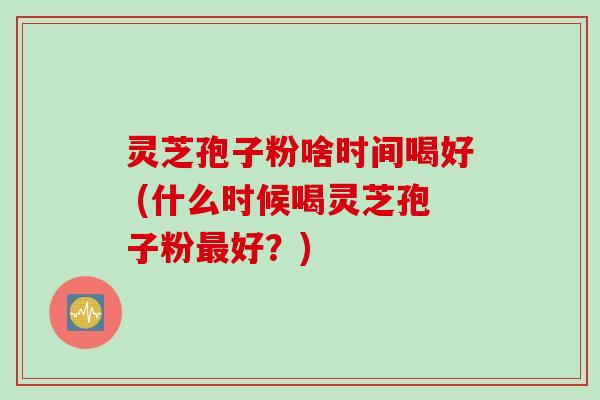灵芝孢子粉啥时间喝好 (什么时候喝灵芝孢子粉最好？)
