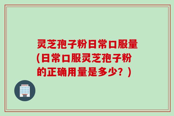 灵芝孢子粉日常口服量(日常口服灵芝孢子粉的正确用量是多少？)