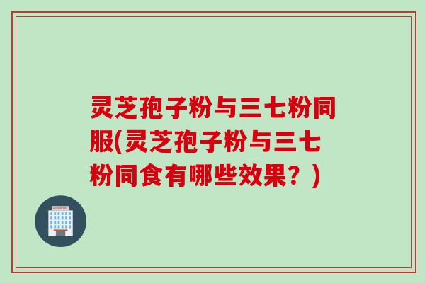 灵芝孢子粉与三七粉同服(灵芝孢子粉与三七粉同食有哪些效果？)
