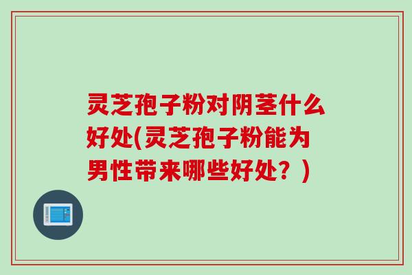 灵芝孢子粉对阴茎什么好处(灵芝孢子粉能为男性带来哪些好处？)