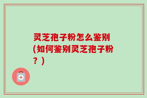 灵芝孢子粉怎么鉴别 (如何鉴别灵芝孢子粉?) 灵芝孢子粉怎么鉴别 (如何鉴别灵芝孢子粉?)