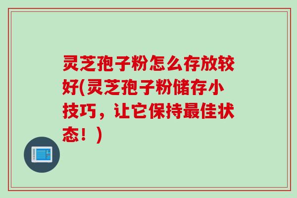 灵芝孢子粉怎么存放较好(灵芝孢子粉储存小技巧，让它保持最佳状态！)